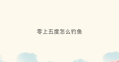 零上五度怎么钓鱼(零下五度能钓到鱼吗)
