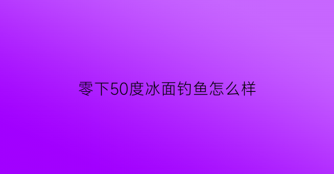 “零下50度冰面钓鱼怎么样(零下几度可以在冰面上玩)