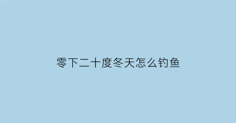 “零下二十度冬天怎么钓鱼(冬天20度钓鱼钓深还是钓浅)