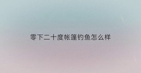 零下二十度帐篷钓鱼怎么样(抗零下40度的帐篷)