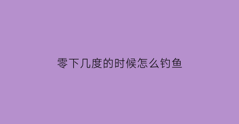 “零下几度的时候怎么钓鱼(零下几度适合钓什么鱼)