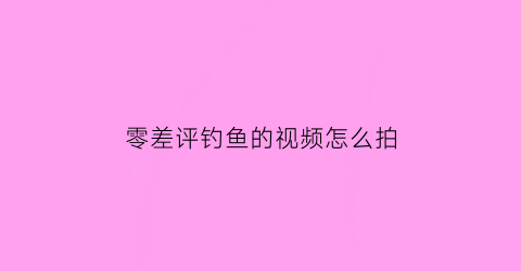 零差评钓鱼的视频怎么拍(钓鱼视频怎么拍效果好)