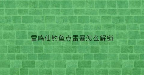 “雷鸣仙钓鱼点雷暴怎么解锁(雷鸣仙钓饵)