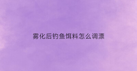 “雾化后钓鱼饵料怎么调漂(饵料雾化后浮漂上浮)