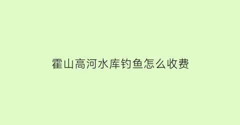 霍山高河水库钓鱼怎么收费(霍山什么水库)