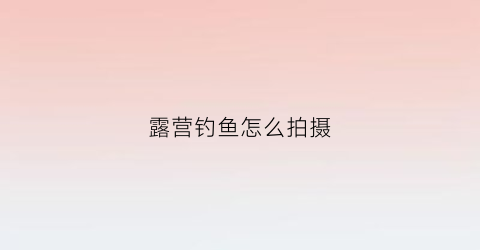 露营钓鱼怎么拍摄