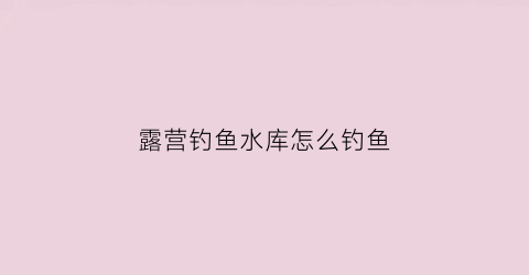 露营钓鱼水库怎么钓鱼(水库边露营注意事项)