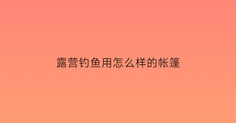 露营钓鱼用怎么样的帐篷(露营钓鱼用怎么样的帐篷最好)