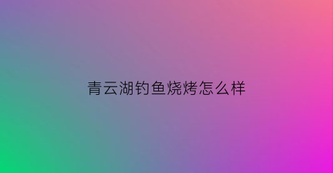 青云湖钓鱼烧烤怎么样(青云湖休闲度假乐园)