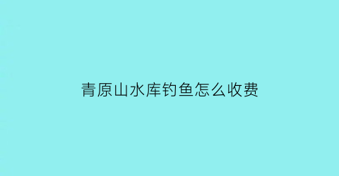 青原山水库钓鱼怎么收费(青原山开放时间)
