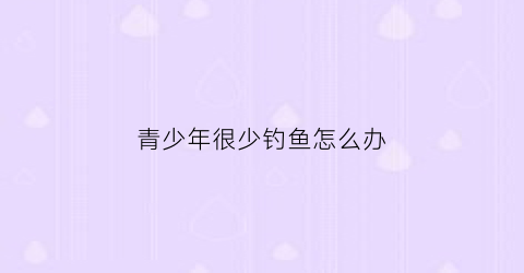 青少年很少钓鱼怎么办(年轻人不能钓鱼)