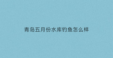青岛五月份水库钓鱼怎么样(青岛五月份水库钓鱼怎么样了)