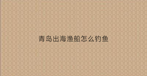 青岛出海渔船怎么钓鱼