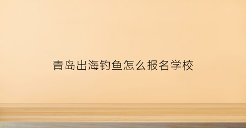 “青岛出海钓鱼怎么报名学校(青岛出海钓鱼微信群)