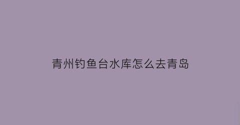 青州钓鱼台水库怎么去青岛(青州市钓鱼台食品厂)