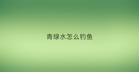 青绿水怎么钓鱼(绿水怎么钓鲫鱼)