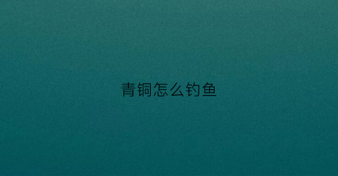 青铜怎么钓鱼(钓鱼钓到青铜龟)