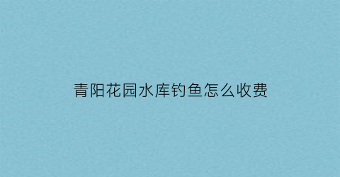 “青阳花园水库钓鱼怎么收费(青阳花海在哪里)