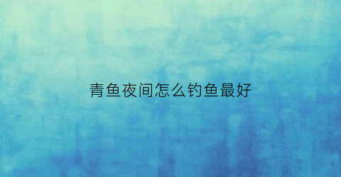 青鱼夜间怎么钓鱼最好(青鱼夜间怎么钓鱼最好视频)