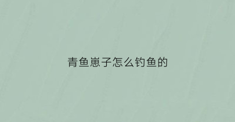 青鱼崽子怎么钓鱼的(青鱼崽子怎么钓鱼的视频)