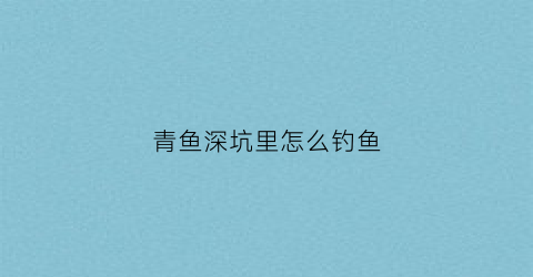 青鱼深坑里怎么钓鱼(青鱼坑钓青鱼怎么钓)