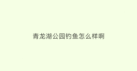 “青龙湖公园钓鱼怎么样啊(青龙湖钓鱼收费多少钱)