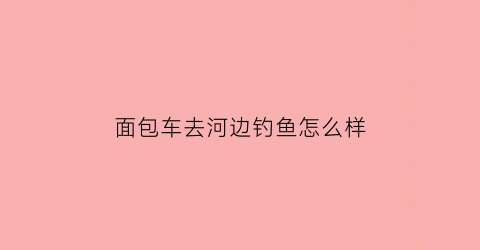 面包车去河边钓鱼怎么样(面包车去河边钓鱼怎么样好用吗)
