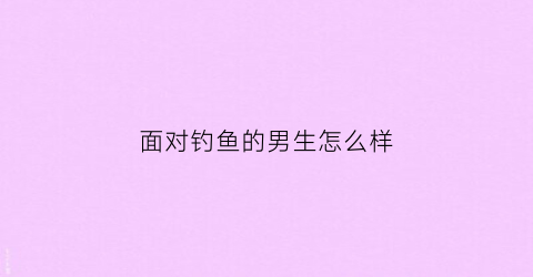 面对钓鱼的男生怎么样(钓鱼的男人是好男人)
