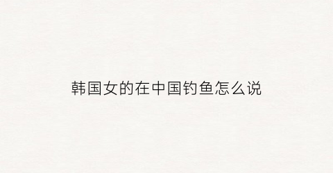 韩国女的在中国钓鱼怎么说(韩国钓鱼的美女)