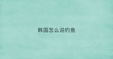 韩国怎么说钓鱼(钓鱼的韩国美女叫什么)