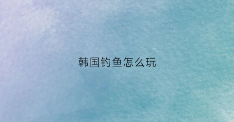 韩国钓鱼怎么玩(韩国的一款钓鱼游戏)