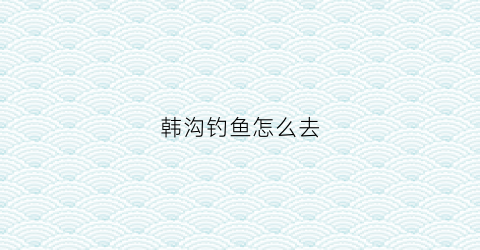 韩沟钓鱼怎么去(韩沟村图片)