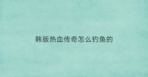 “韩版热血传奇怎么钓鱼的(韩版热血传奇攻略)