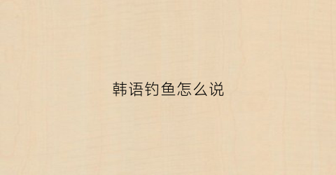 韩语钓鱼怎么说(韩语鱼怎么写)