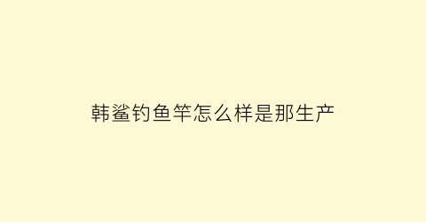 “韩鲨钓鱼竿怎么样是那生产(韩鲨钓鱼竿卖多少钱)