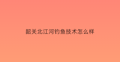 “韶关北江河钓鱼技术怎么样(韶关北江有什么鱼钓)