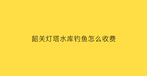 韶关灯塔水库钓鱼怎么收费