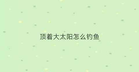 顶着大太阳怎么钓鱼(顶着大太阳送货)