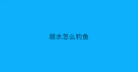 顺水怎么钓鱼(顺水钓鱼还是逆水钓鱼)