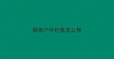 顺驰户外钓鱼怎么样(顺驰国旅)