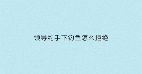领导约手下钓鱼怎么拒绝(领导钓鱼怎么接待)