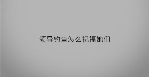 领导钓鱼怎么祝福她们