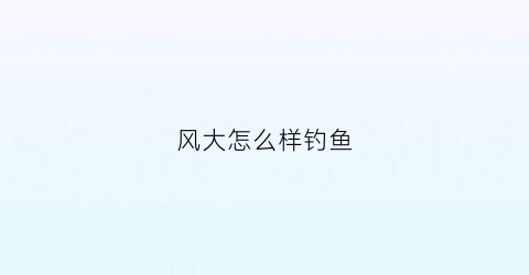 风大怎么样钓鱼(风大怎么样钓鱼最好)