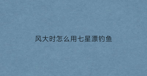 风大时怎么用七星漂钓鱼(风大用七星漂好钓鱼吗)