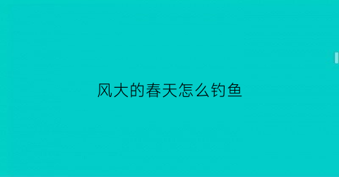 “风大的春天怎么钓鱼(风大的春天怎么钓鱼最好)