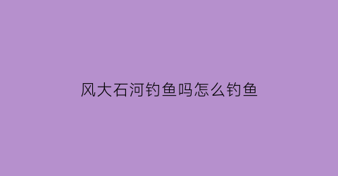 风大石河钓鱼吗怎么钓鱼(大石河能钓鱼吗)