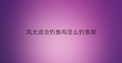 “风大适合钓鱼吗怎么钓鱼呢(风大应该怎么钓鱼)