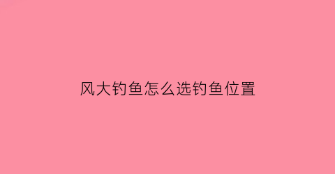 “风大钓鱼怎么选钓鱼位置(风大怎么选择钓位)