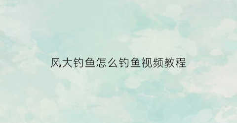 “风大钓鱼怎么钓鱼视频教程(风大钓鱼怎么钓鱼视频教程大全)