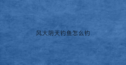 风大阴天钓鱼怎么钓(阴天大风怎么选钓位)
